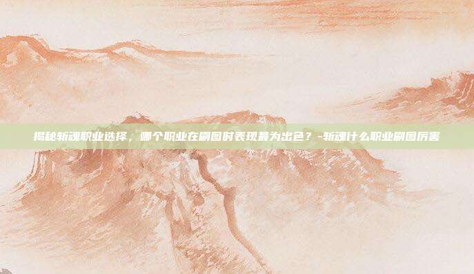 揭秘斩魂职业选择,哪个职业在刷图时表现最为出色?-斩魂什么职业刷图厉害