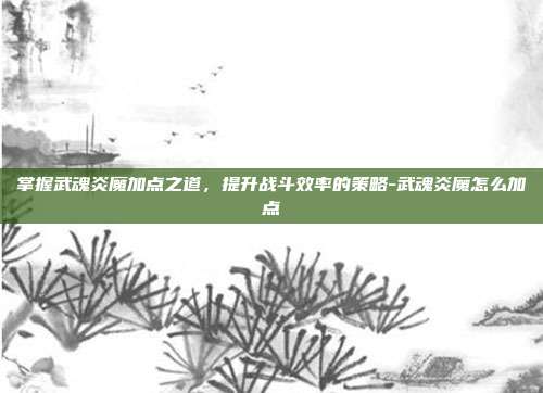 掌握武魂炎魔加点之道,提升战斗效率的策略-武魂炎魔怎么加点