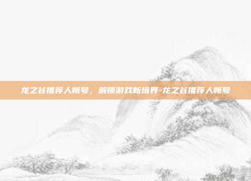 龙之谷推荐人帐号,解锁游戏新境界-龙之谷推荐人帐号