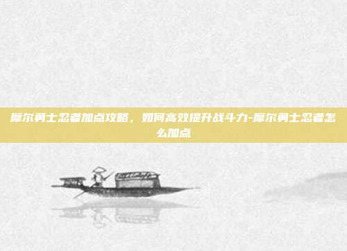 摩尔勇士忍者加点攻略,如何高效提升战斗力-摩尔勇士忍者怎么加点