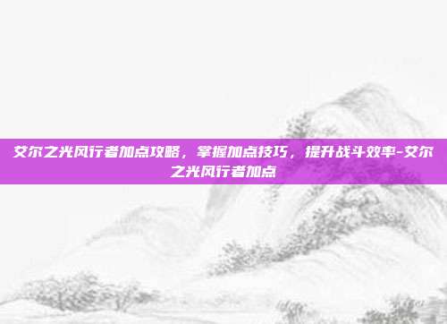 艾尔之光风行者加点攻略,掌握加点技巧,提升战斗效率-艾尔之光风行者加点