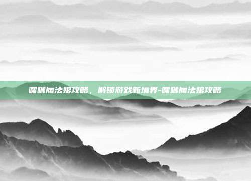 嘿咻魔法娘攻略,解锁游戏新境界-嘿咻魔法娘攻略