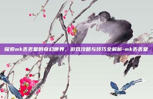 探索mk丢丢堂的奇幻世界,游戏攻略与技巧全解析-mk丢丢堂