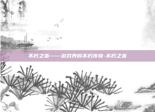 不朽之责——游戏界的不朽传奇-不朽之责