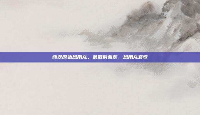 翡翠原始恐角龙,最后的翡翠,恐角龙哀歌