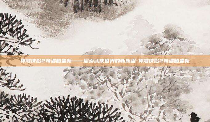 神雕侠侣2奇遇略最新——探索武侠世界的新旅程-神雕侠侣2奇遇略最新