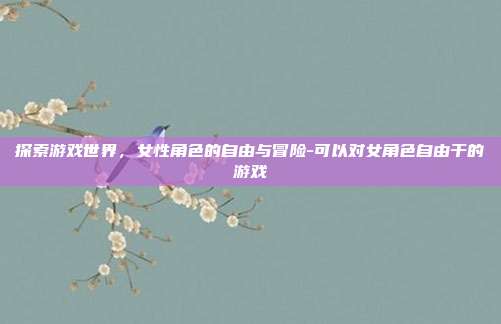 探索游戏世界,女性角色的自由与冒险-可以对女角色自由干的游戏