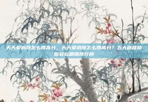 天天爱消除怎么得高分,天天爱消除怎么得高分?五大秘籍助你轻松刷爆排行榜