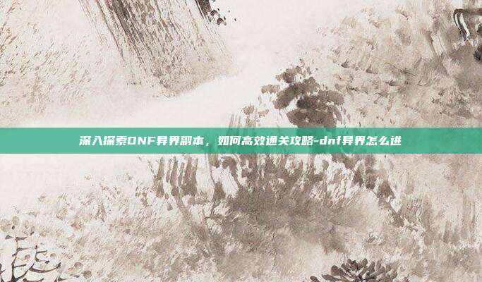深入探索DNF异界副本,如何高效通关攻略-dnf异界怎么进