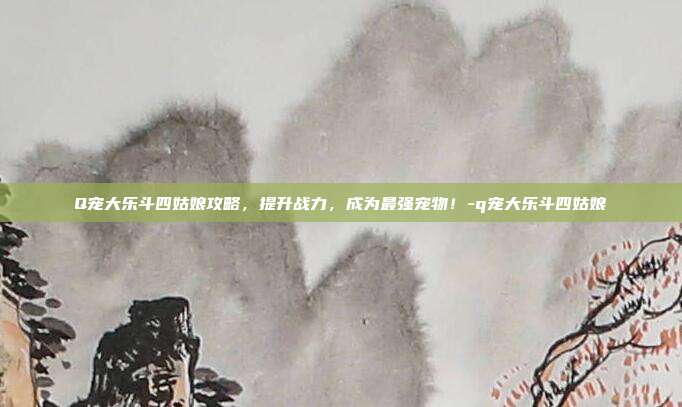 Q宠大乐斗四姑娘攻略,提升战力,成为最强宠物!-q宠大乐斗四姑娘