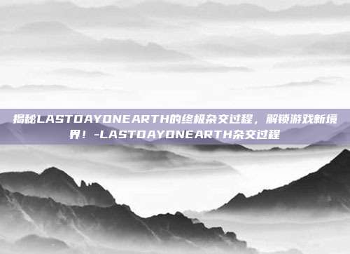 揭秘LASTDAYONEARTH的终极杂交过程,解锁游戏新境界!-LASTDAYONEARTH杂交过程