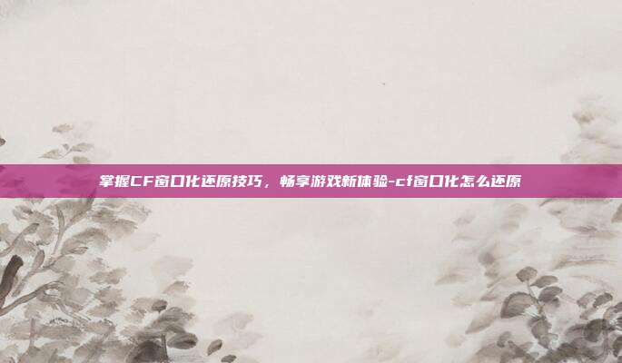 掌握CF窗口化还原技巧,畅享游戏新体验-cf窗口化怎么还原