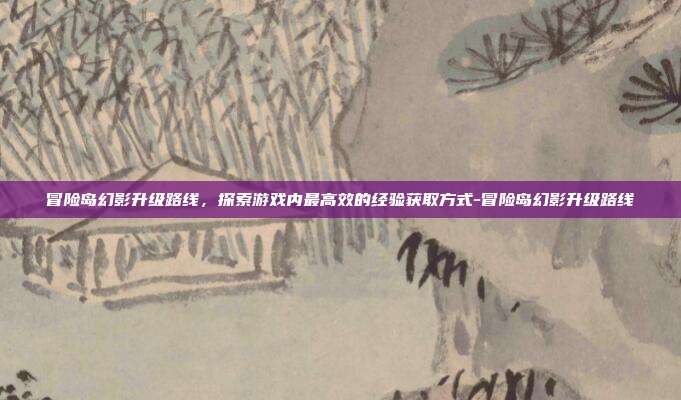冒险岛幻影升级路线,探索游戏内最高效的经验获取方式-冒险岛幻影升级路线