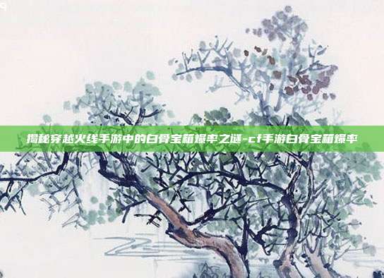 揭秘穿越火线手游中的白骨宝箱爆率之谜-cf手游白骨宝箱爆率