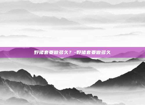 野猪套要做多久?-野猪套要做多久