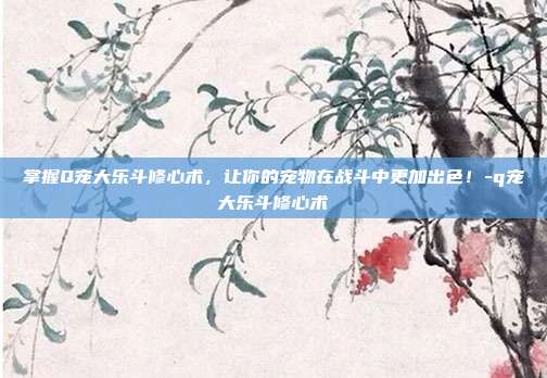 掌握Q宠大乐斗修心术,让你的宠物在战斗中更加出色!-q宠大乐斗修心术