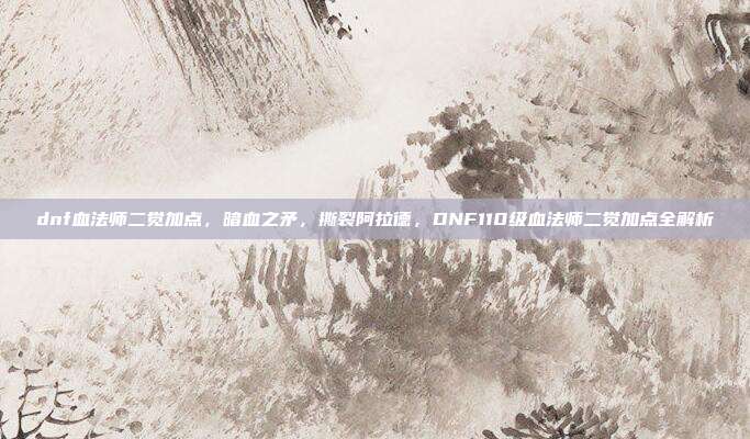dnf血法师二觉加点,暗血之矛,撕裂阿拉德,DNF110级血法师二觉加点全解析