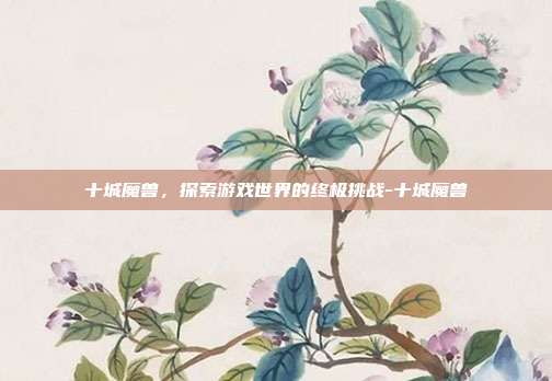 十城魔兽,探索游戏世界的终极挑战-十城魔兽