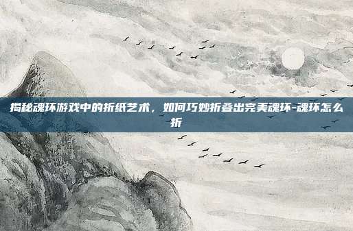 揭秘魂环游戏中的折纸艺术,如何巧妙折叠出完美魂环-魂环怎么折