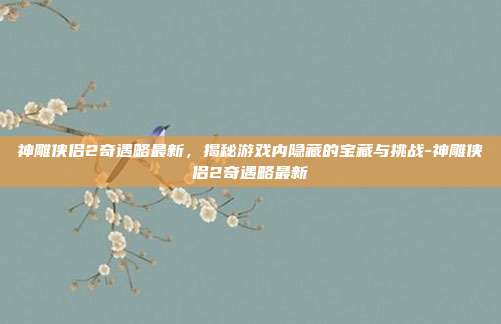 神雕侠侣2奇遇略最新,揭秘游戏内隐藏的宝藏与挑战-神雕侠侣2奇遇略最新