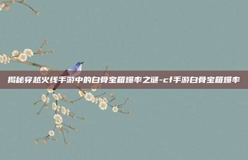 揭秘穿越火线手游中的白骨宝箱爆率之谜-cf手游白骨宝箱爆率