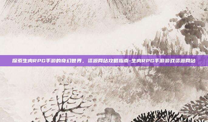 探索生肉RPG手游的奇幻世界,资源网站攻略指南-生肉RPG手游游戏资源网站