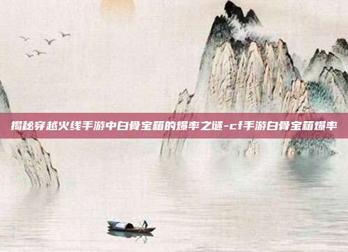 揭秘穿越火线手游中白骨宝箱的爆率之谜-cf手游白骨宝箱爆率