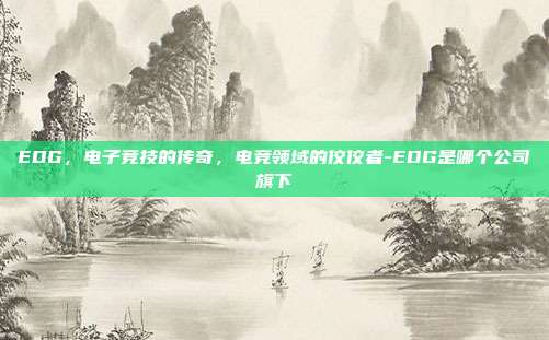 EDG,电子竞技的传奇,电竞领域的佼佼者-EDG是哪个公司旗下