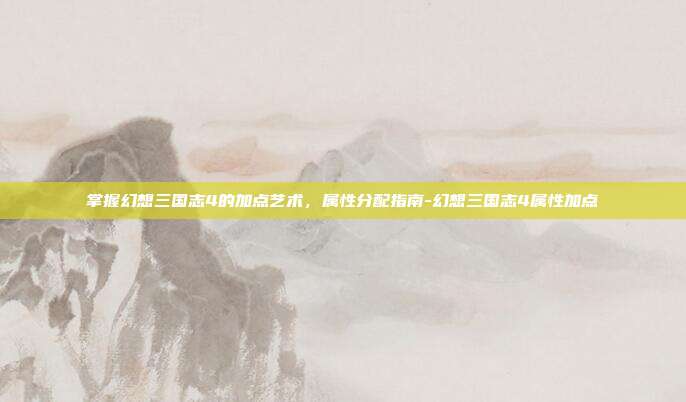 掌握幻想三国志4的加点艺术,属性分配指南-幻想三国志4属性加点