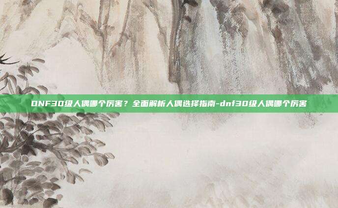 DNF30级人偶哪个厉害?全面解析人偶选择指南-dnf30级人偶哪个厉害