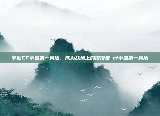 掌握CF中国第一身法,成为战场上的佼佼者-cf中国第一身法
