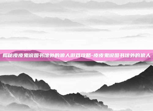 揭秘皮皮鬼说图书馆外的狼人游戏攻略-皮皮鬼说图书馆外的狼人