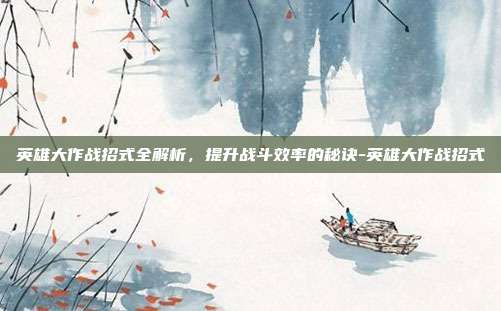 英雄大作战招式全解析,提升战斗效率的秘诀-英雄大作战招式