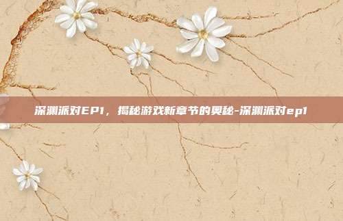 深渊派对EP1,揭秘游戏新章节的奥秘-深渊派对ep1