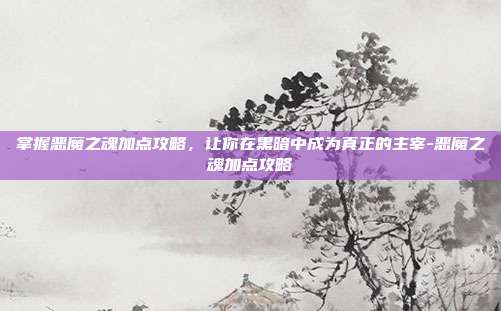 掌握恶魔之魂加点攻略,让你在黑暗中成为真正的主宰-恶魔之魂加点攻略