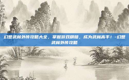 幻想武林外传攻略大全,掌握游戏精髓,成为武林高手!-幻想武林外传攻略