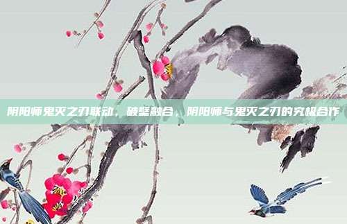 阴阳师鬼灭之刃联动,破壁融合,阴阳师与鬼灭之刃的究极合作