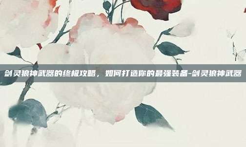 剑灵狼神武器的终极攻略,如何打造你的最强装备-剑灵狼神武器