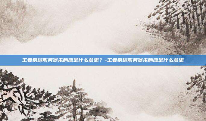 王者荣耀服务器未响应是什么意思?-王者荣耀服务器未响应是什么意思
