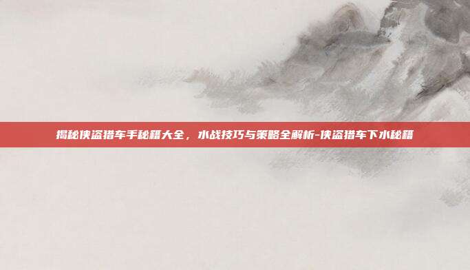 揭秘侠盗猎车手秘籍大全,水战技巧与策略全解析-侠盗猎车下水秘籍