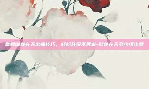 掌握御龙在天出师技巧,轻松升级不再难-御龙在天多少级出师