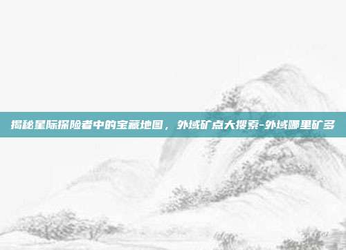 揭秘星际探险者中的宝藏地图,外域矿点大搜索-外域哪里矿多