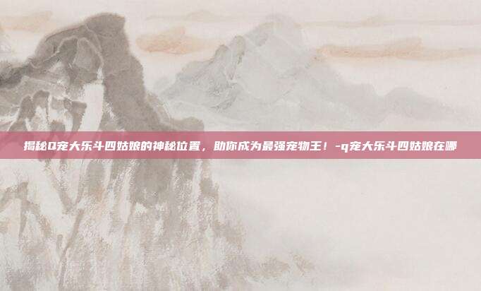 揭秘Q宠大乐斗四姑娘的神秘位置,助你成为最强宠物王!-q宠大乐斗四姑娘在哪