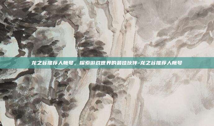 龙之谷推荐人帐号,探索游戏世界的最佳伙伴-龙之谷推荐人帐号