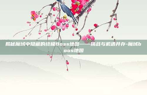 揭秘魔域中隐藏的终极Boss地图——挑战与机遇并存-魔域boos地图