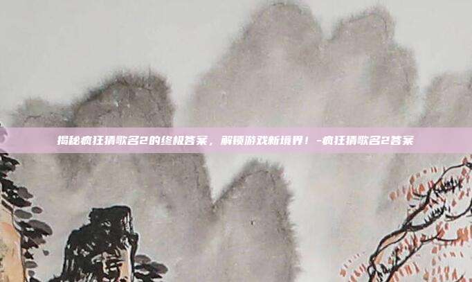 揭秘疯狂猜歌名2的终极答案,解锁游戏新境界!-疯狂猜歌名2答案