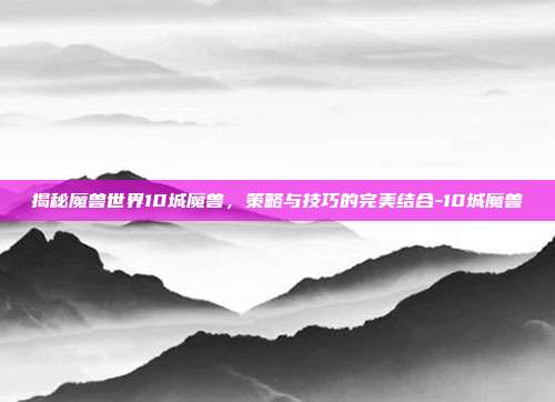 揭秘魔兽世界10城魔兽,策略与技巧的完美结合-10城魔兽