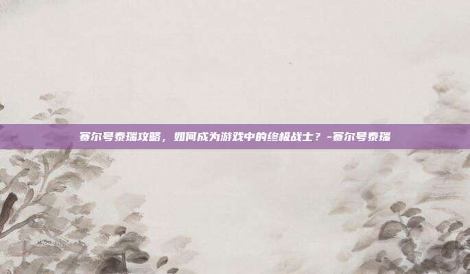 赛尔号泰瑞攻略,如何成为游戏中的终极战士?-赛尔号泰瑞