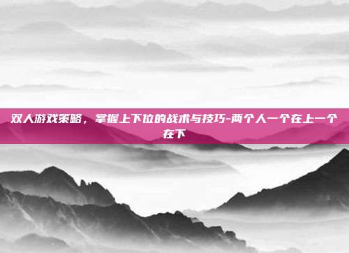 双人游戏策略,掌握上下位的战术与技巧-两个人一个在上一个在下