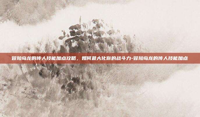 冒险岛龙的传人技能加点攻略,如何最大化你的战斗力-冒险岛龙的传人技能加点